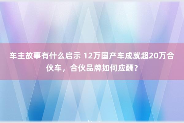 车主故事有什么启示 12万国产车成就超20万合伙车，合伙品牌如何应酬？