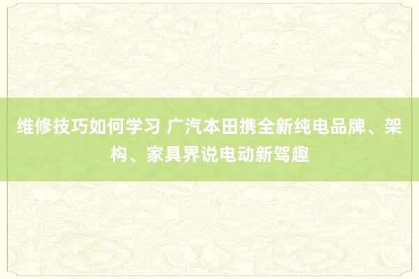 维修技巧如何学习 广汽本田携全新纯电品牌、架构、家具界说电动新驾趣