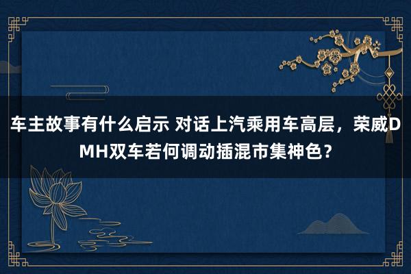 车主故事有什么启示 对话上汽乘用车高层，荣威DMH双车若何调动插混市集神色？