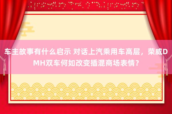 车主故事有什么启示 对话上汽乘用车高层，荣威DMH双车何如改变插混商场表情？