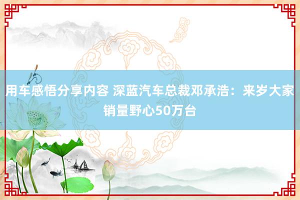 用车感悟分享内容 深蓝汽车总裁邓承浩：来岁大家销量野心50万台