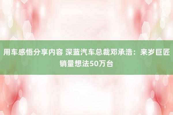 用车感悟分享内容 深蓝汽车总裁邓承浩：来岁巨匠销量想法50万台