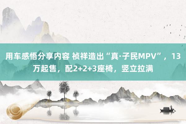 用车感悟分享内容 祯祥造出“真·子民MPV”，13万起售，配2+2+3座椅，竖立拉满