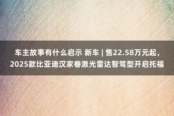 车主故事有什么启示 新车 | 售22.58万元起，2025款比亚迪汉家眷激光雷达智驾型开启托福