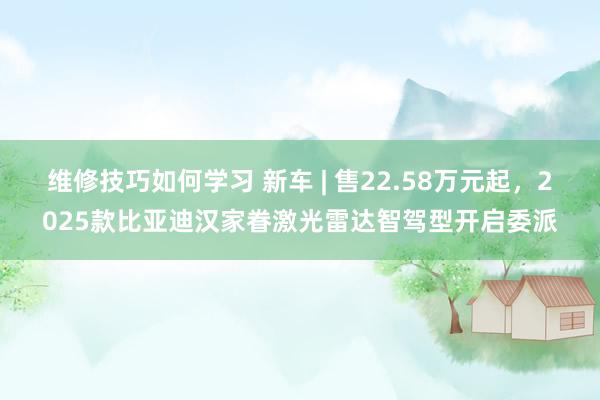 维修技巧如何学习 新车 | 售22.58万元起，2025款比亚迪汉家眷激光雷达智驾型开启委派