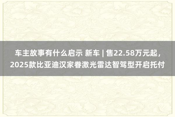 车主故事有什么启示 新车 | 售22.58万元起，2025款比亚迪汉家眷激光雷达智驾型开启托付