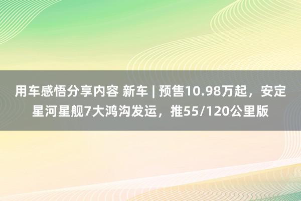 用车感悟分享内容 新车 | 预售10.98万起，安定星河星舰7大鸿沟发运，推55/120公里版