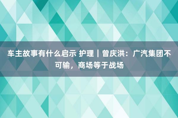 车主故事有什么启示 护理｜曾庆洪：广汽集团不可输，商场等于战场