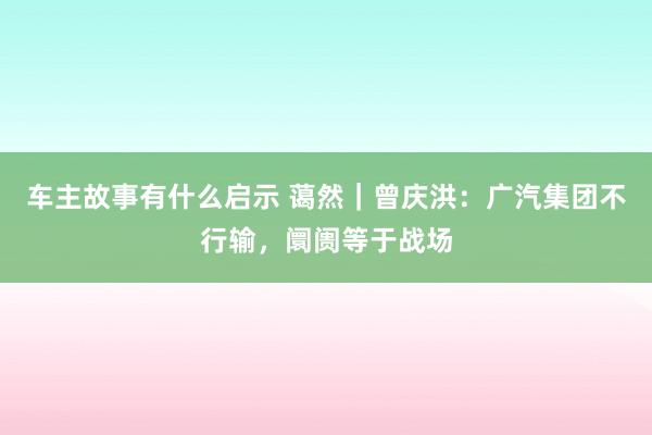 车主故事有什么启示 蔼然｜曾庆洪：广汽集团不行输，阛阓等于战场