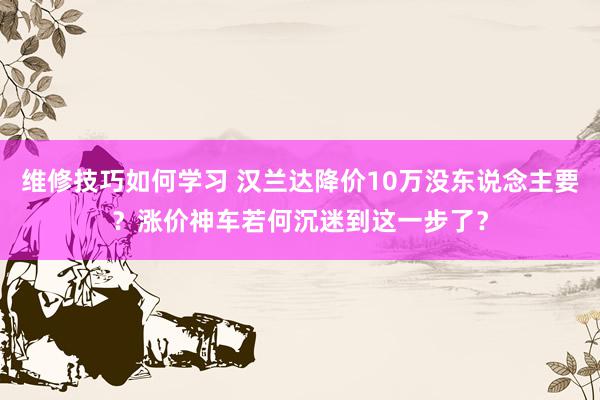 维修技巧如何学习 汉兰达降价10万没东说念主要？涨价神车若何沉迷到这一步了？