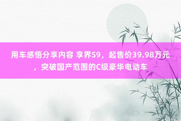 用车感悟分享内容 享界S9，起售价39.98万元，突破国产范围的C级豪华电动车