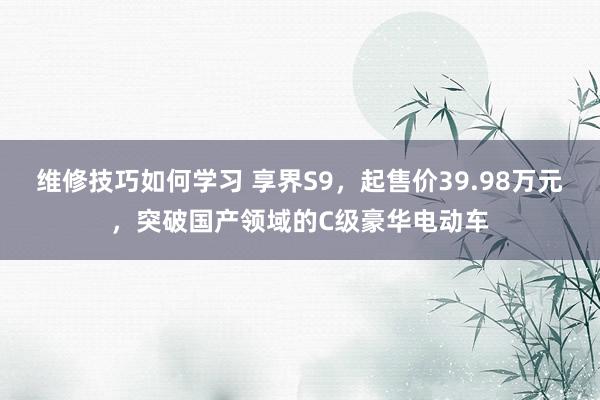 维修技巧如何学习 享界S9，起售价39.98万元，突破国产领域的C级豪华电动车