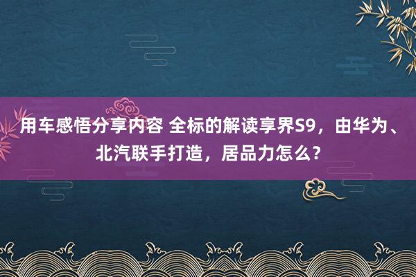 用车感悟分享内容 全标的解读享界S9，由华为、北汽联手打造，居品力怎么？