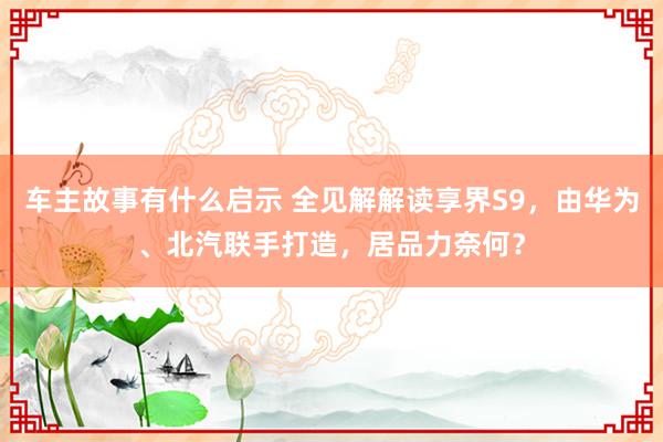 车主故事有什么启示 全见解解读享界S9，由华为、北汽联手打造，居品力奈何？