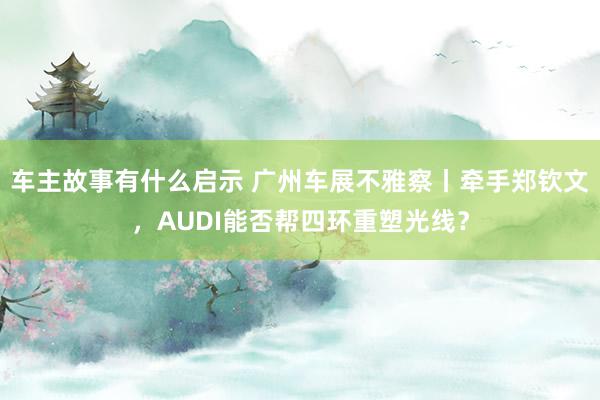 车主故事有什么启示 广州车展不雅察丨牵手郑钦文，AUDI能否帮四环重塑光线？