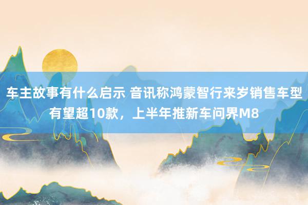 车主故事有什么启示 音讯称鸿蒙智行来岁销售车型有望超10款，上半年推新车问界M8