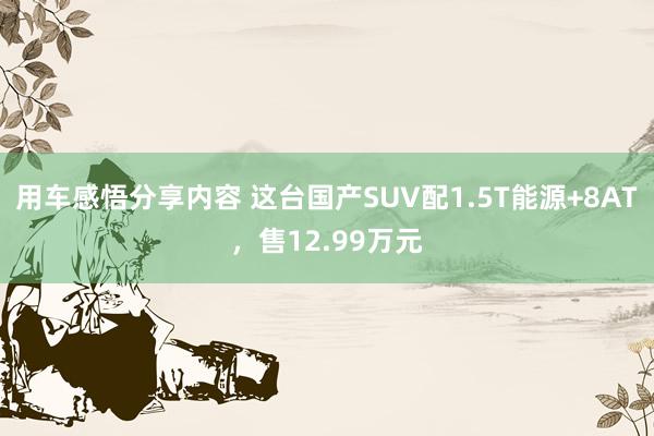 用车感悟分享内容 这台国产SUV配1.5T能源+8AT，售12.99万元