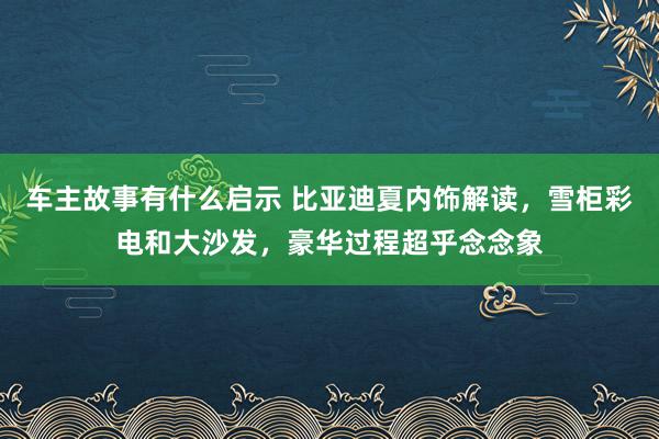 车主故事有什么启示 比亚迪夏内饰解读，雪柜彩电和大沙发，豪华过程超乎念念象