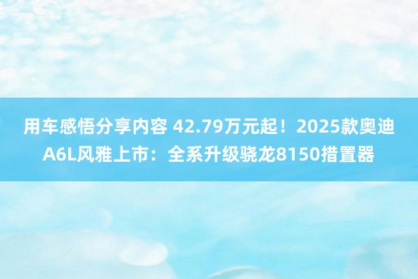 用车感悟分享内容 42.79万元起！2025款奥迪A6L风雅上市：全系升级骁龙8150措置器