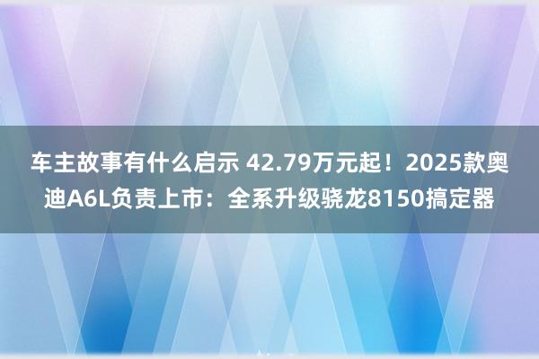 车主故事有什么启示 42.79万元起！2025款奥迪A6L负责上市：全系升级骁龙8150搞定器