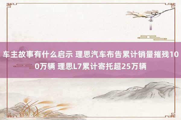 车主故事有什么启示 理思汽车布告累计销量摧残100万辆 理思L7累计寄托超25万辆