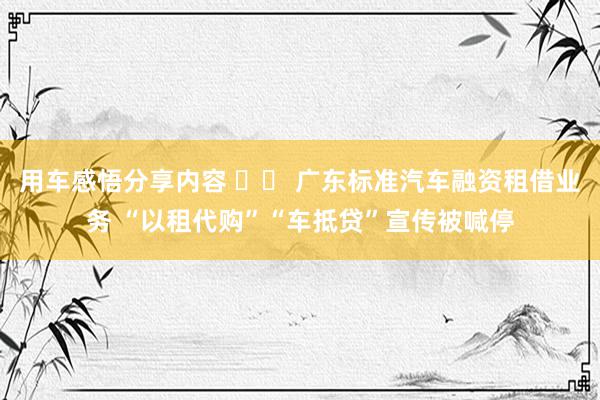 用车感悟分享内容 		 广东标准汽车融资租借业务 “以租代购”“车抵贷”宣传被喊停