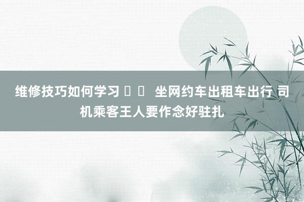 维修技巧如何学习 		 坐网约车出租车出行 司机乘客王人要作念好驻扎