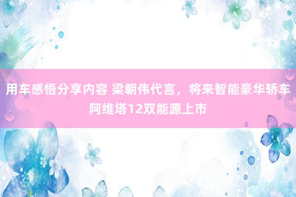 用车感悟分享内容 梁朝伟代言，将来智能豪华轿车阿维塔12双能源上市