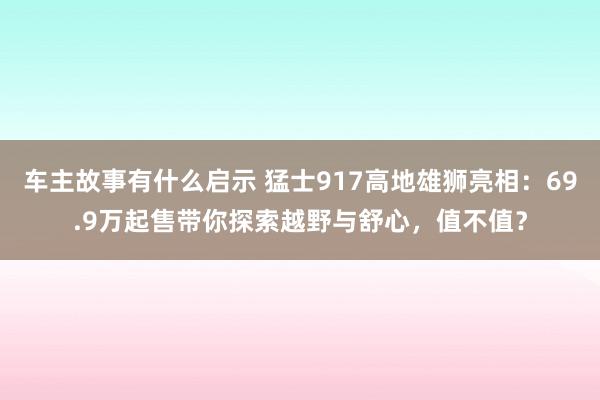 车主故事有什么启示 猛士917高地雄狮亮相：69.9万起售带你探索越野与舒心，值不值？