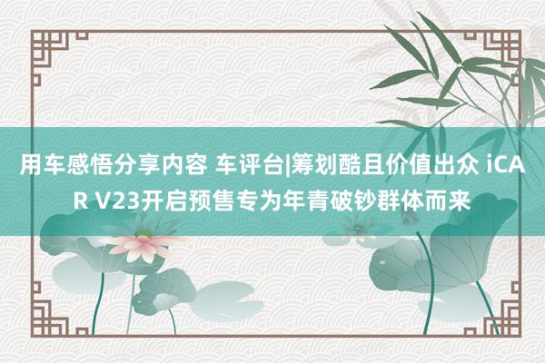 用车感悟分享内容 车评台|筹划酷且价值出众 iCAR V23开启预售专为年青破钞群体而来