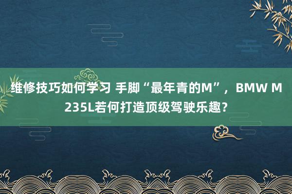 维修技巧如何学习 手脚“最年青的M”，BMW M235L若何打造顶级驾驶乐趣？