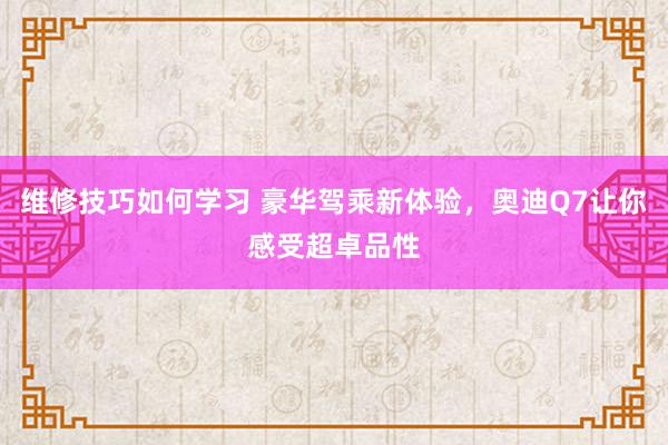 维修技巧如何学习 豪华驾乘新体验，奥迪Q7让你感受超卓品性