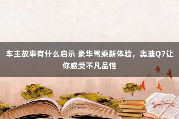 车主故事有什么启示 豪华驾乘新体验，奥迪Q7让你感受不凡品性