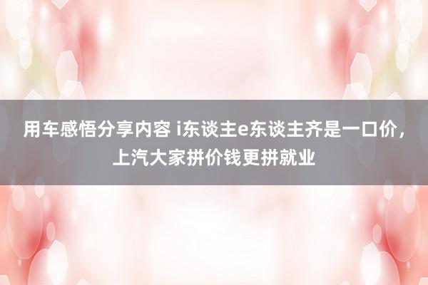 用车感悟分享内容 i东谈主e东谈主齐是一口价，上汽大家拼价钱更拼就业