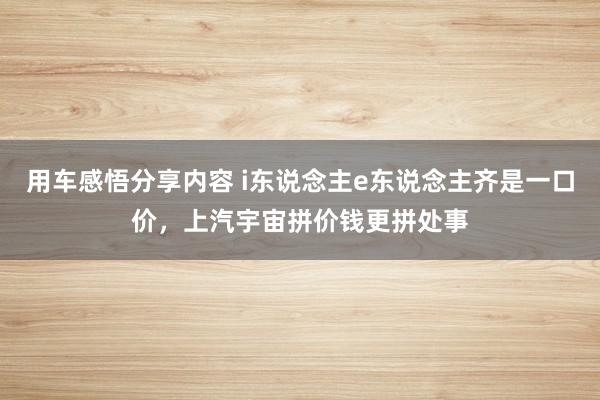 用车感悟分享内容 i东说念主e东说念主齐是一口价，上汽宇宙拼价钱更拼处事