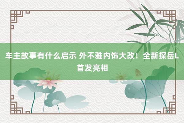 车主故事有什么启示 外不雅内饰大改！全新探岳L首发亮相