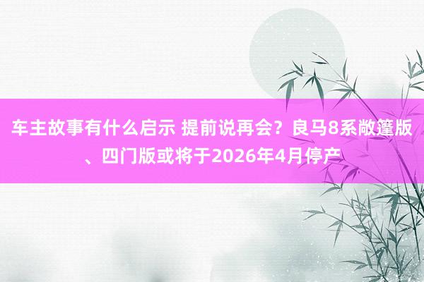 车主故事有什么启示 提前说再会？良马8系敞篷版、四门版或将于2026年4月停产