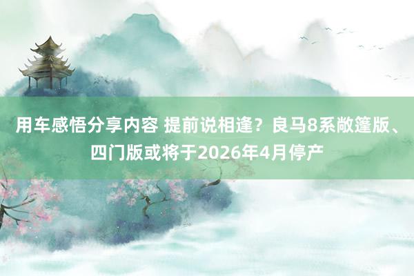 用车感悟分享内容 提前说相逢？良马8系敞篷版、四门版或将于2026年4月停产