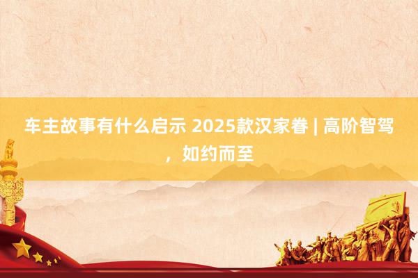 车主故事有什么启示 2025款汉家眷 | 高阶智驾，如约而至