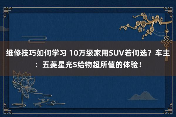 维修技巧如何学习 10万级家用SUV若何选？车主：五菱星光S给物超所值的体验！