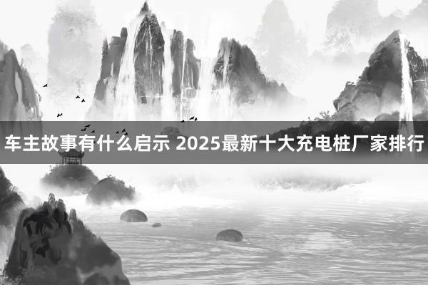 车主故事有什么启示 2025最新十大充电桩厂家排行