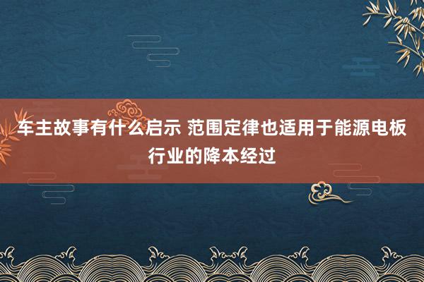 车主故事有什么启示 范围定律也适用于能源电板行业的降本经过