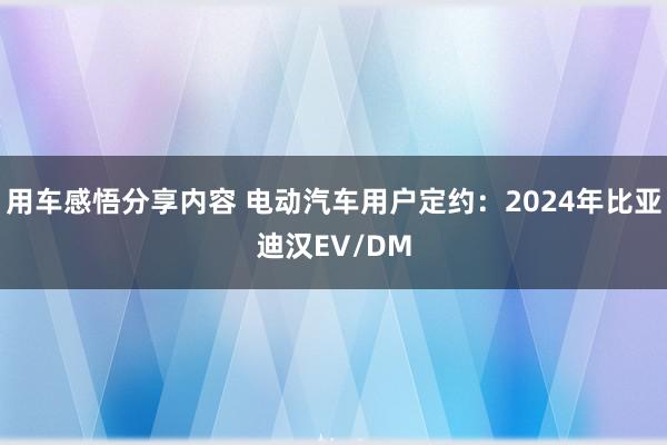 用车感悟分享内容 电动汽车用户定约：2024年比亚迪汉EV/DM