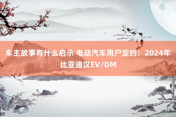 车主故事有什么启示 电动汽车用户定约：2024年比亚迪汉EV/DM