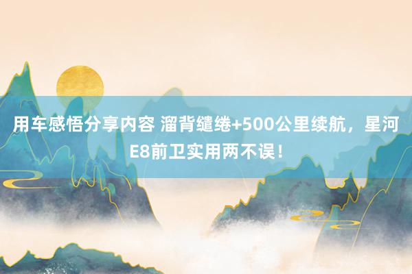 用车感悟分享内容 溜背缱绻+500公里续航，星河E8前卫实用两不误！