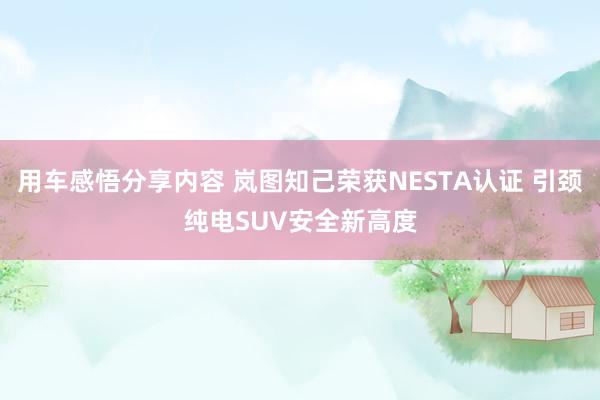 用车感悟分享内容 岚图知己荣获NESTA认证 引颈纯电SUV安全新高度