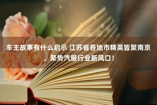 车主故事有什么启示 江苏省各地市精英皆聚南京，聚势汽服行业新风口！