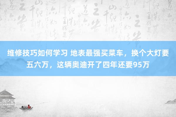 维修技巧如何学习 地表最强买菜车，换个大灯要五六万，这辆奥迪开了四年还要95万