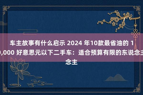 车主故事有什么启示 2024 年10款最省油的 10,000 好意思元以下二手车：适合预算有限的东说念主