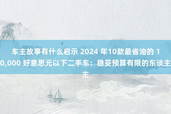 车主故事有什么启示 2024 年10款最省油的 10,000 好意思元以下二手车：稳妥预算有限的东谈主